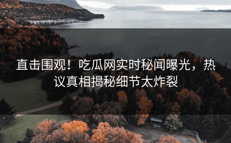 直击围观！吃瓜网实时秘闻曝光，热议真相揭秘细节太炸裂