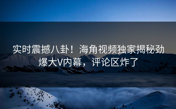 实时震撼八卦！海角视频独家揭秘劲爆大V内幕，评论区炸了