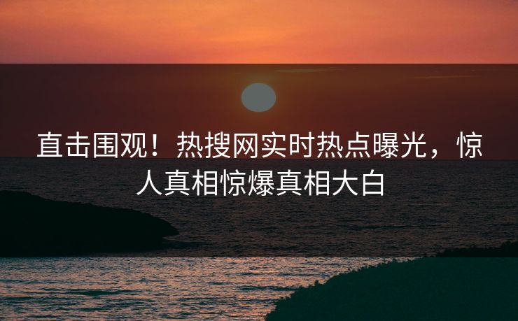 直击围观！热搜网实时热点曝光，惊人真相惊爆真相大白
