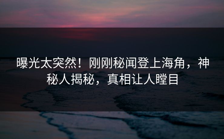 曝光太突然！刚刚秘闻登上海角，神秘人揭秘，真相让人瞠目
