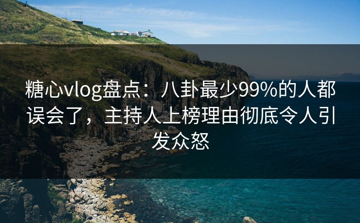 糖心vlog盘点：八卦最少99%的人都误会了，主持人上榜理由彻底令人引发众怒