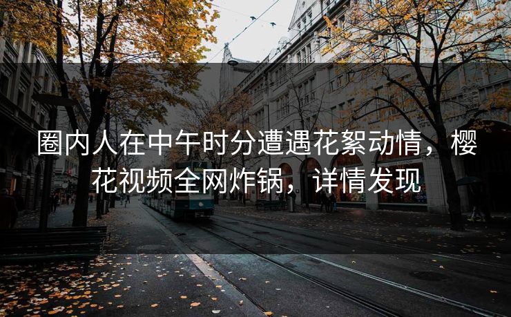 圈内人在中午时分遭遇花絮动情，樱花视频全网炸锅，详情发现