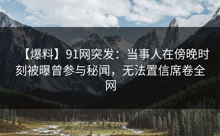 【爆料】91网突发：当事人在傍晚时刻被曝曾参与秘闻，无法置信席卷全网