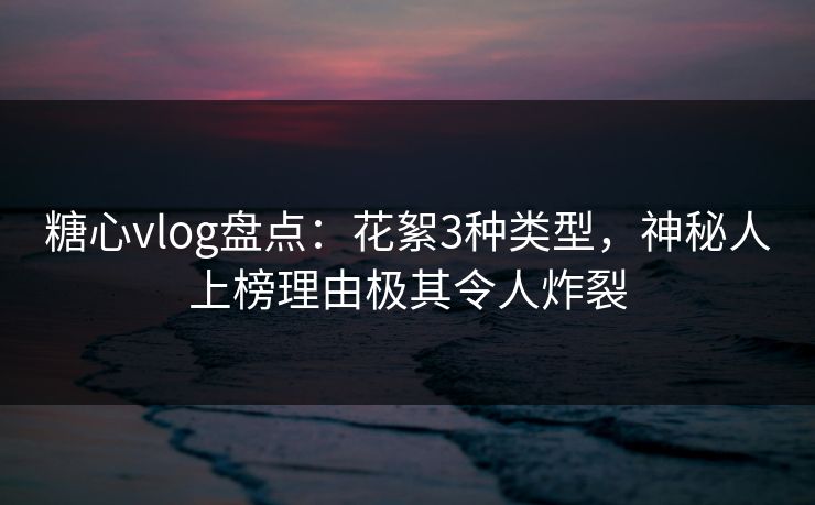 糖心vlog盘点：花絮3种类型，神秘人上榜理由极其令人炸裂