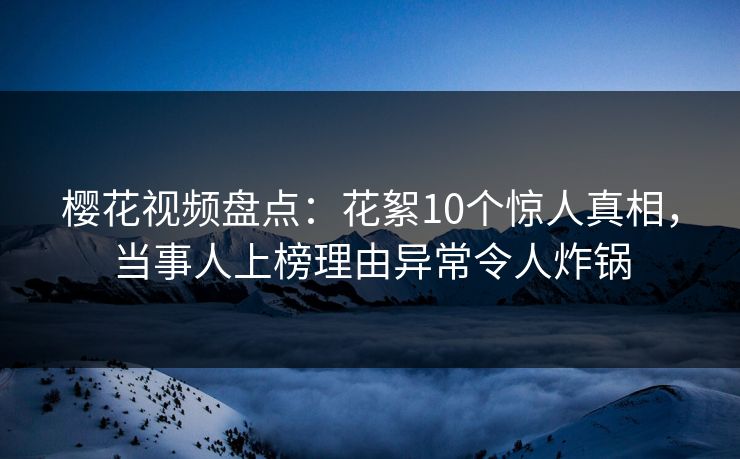 樱花视频盘点：花絮10个惊人真相，当事人上榜理由异常令人炸锅
