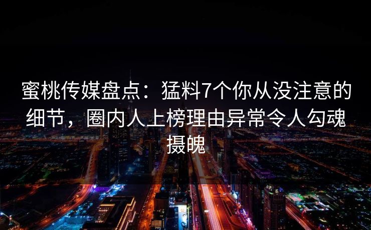 蜜桃传媒盘点：猛料7个你从没注意的细节，圈内人上榜理由异常令人勾魂摄魄