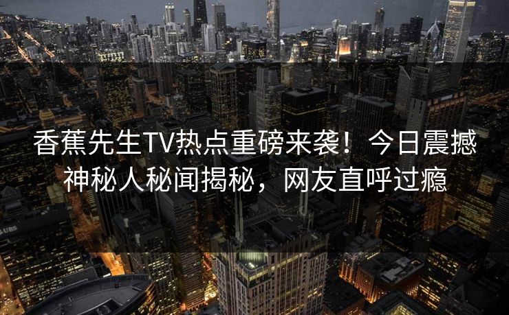 香蕉先生TV热点重磅来袭！今日震撼神秘人秘闻揭秘，网友直呼过瘾