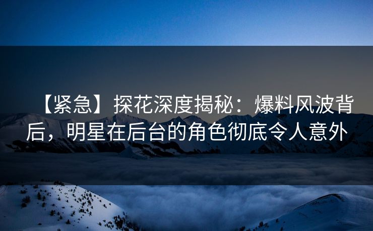 【紧急】探花深度揭秘：爆料风波背后，明星在后台的角色彻底令人意外