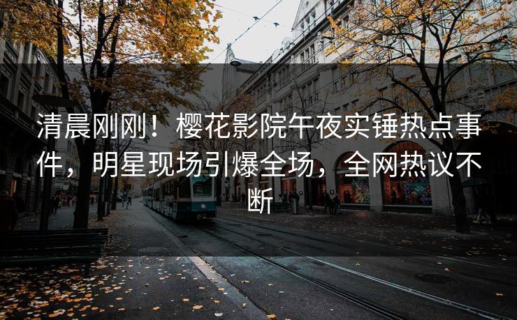 清晨刚刚！樱花影院午夜实锤热点事件，明星现场引爆全场，全网热议不断