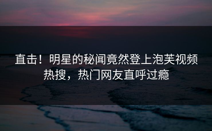 直击！明星的秘闻竟然登上泡芙视频热搜，热门网友直呼过瘾