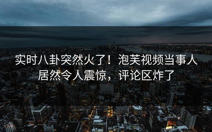 实时八卦突然火了！泡芙视频当事人居然令人震惊，评论区炸了