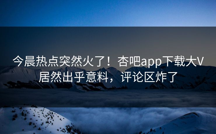 今晨热点突然火了！杏吧app下载大V居然出乎意料，评论区炸了