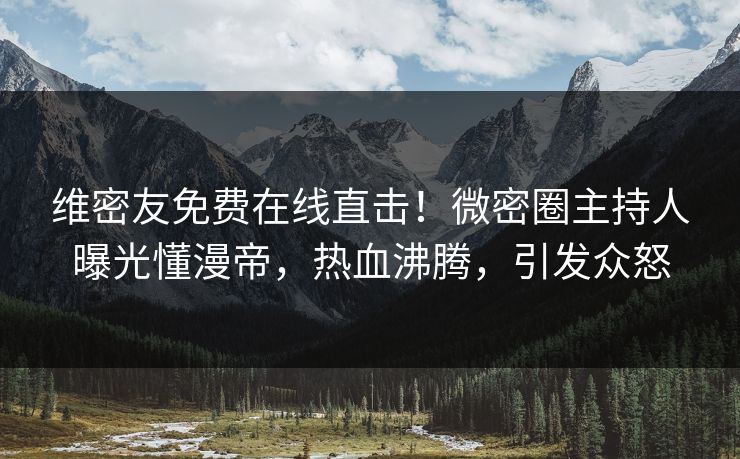 维密友免费在线直击！微密圈主持人曝光懂漫帝，热血沸腾，引发众怒
