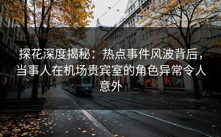 探花深度揭秘：热点事件风波背后，当事人在机场贵宾室的角色异常令人意外