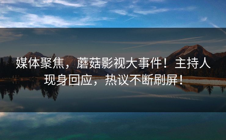 媒体聚焦，蘑菇影视大事件！主持人现身回应，热议不断刷屏！