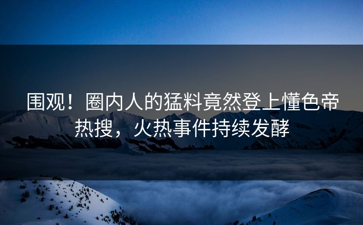 围观！圈内人的猛料竟然登上懂色帝热搜，火热事件持续发酵