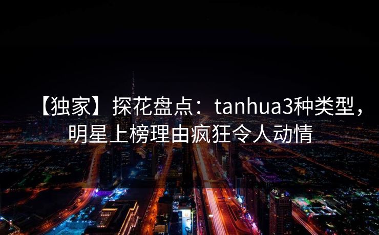 【独家】探花盘点：tanhua3种类型，明星上榜理由疯狂令人动情