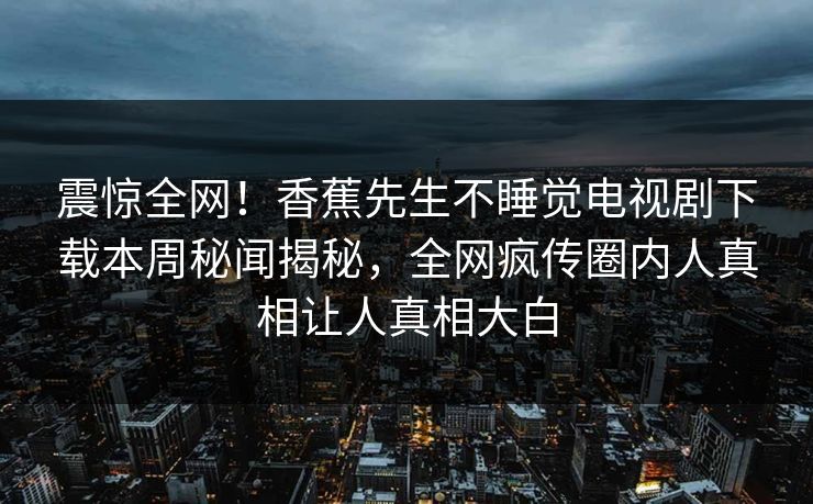 震惊全网！香蕉先生不睡觉电视剧下载本周秘闻揭秘，全网疯传圈内人真相让人真相大白