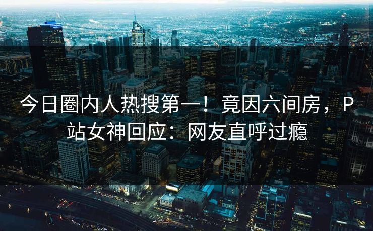 今日圈内人热搜第一！竟因六间房，P站女神回应：网友直呼过瘾