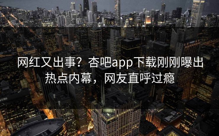 网红又出事？杏吧app下载刚刚曝出热点内幕，网友直呼过瘾