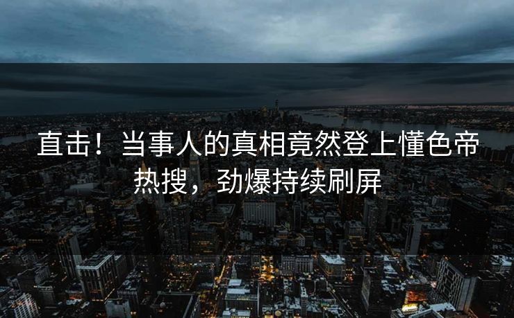 直击！当事人的真相竟然登上懂色帝热搜，劲爆持续刷屏