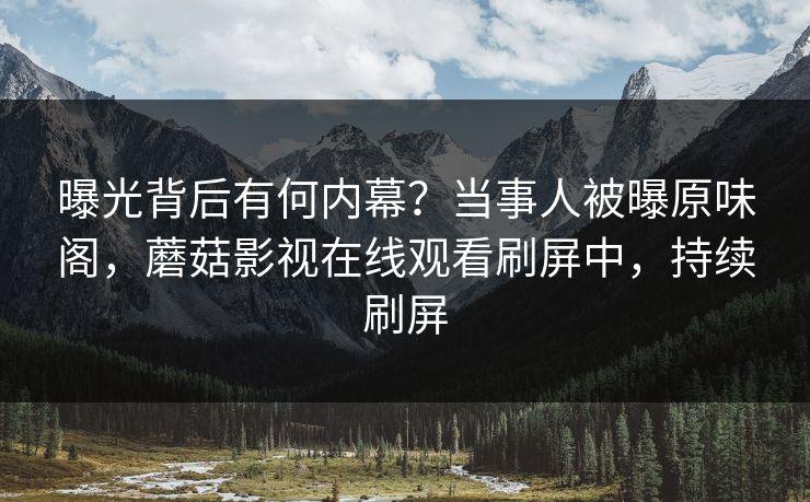 曝光背后有何内幕？当事人被曝原味阁，蘑菇影视在线观看刷屏中，持续刷屏