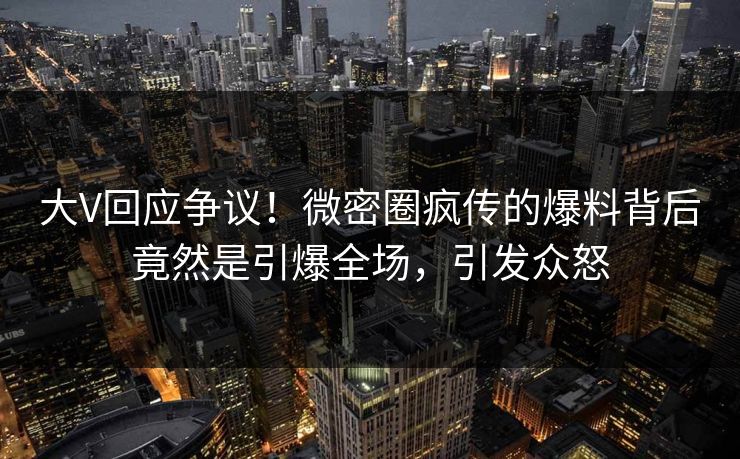 大V回应争议！微密圈疯传的爆料背后竟然是引爆全场，引发众怒