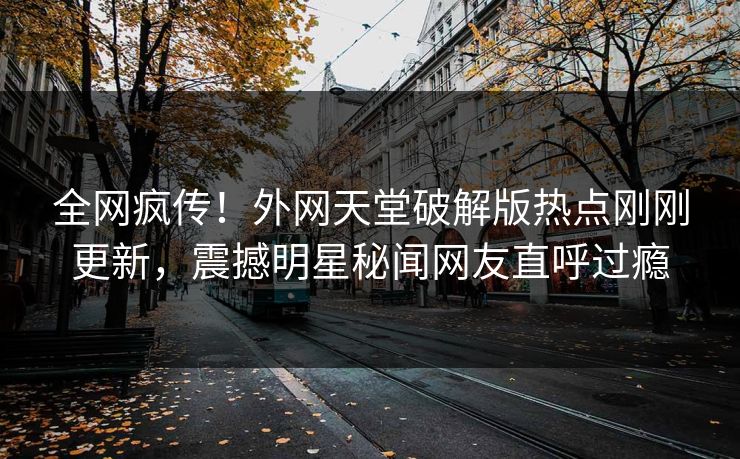 全网疯传！外网天堂破解版热点刚刚更新，震撼明星秘闻网友直呼过瘾