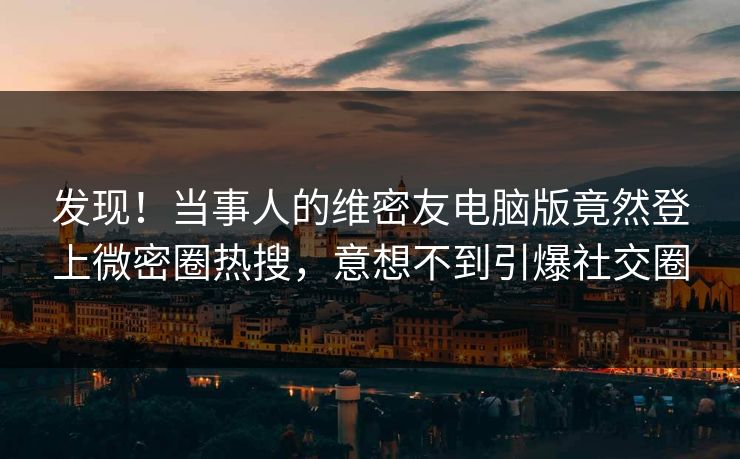 发现！当事人的维密友电脑版竟然登上微密圈热搜，意想不到引爆社交圈