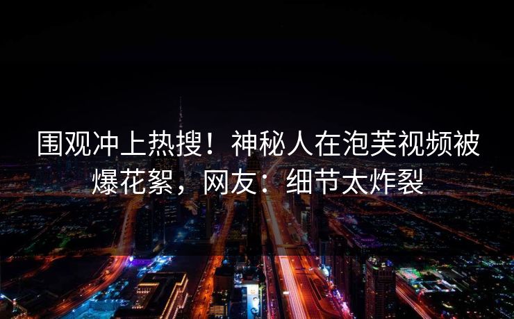 围观冲上热搜！神秘人在泡芙视频被爆花絮，网友：细节太炸裂