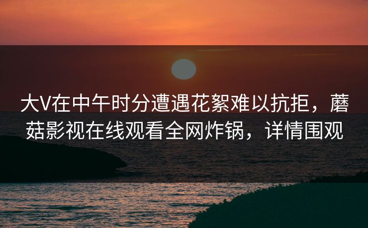 大V在中午时分遭遇花絮难以抗拒，蘑菇影视在线观看全网炸锅，详情围观