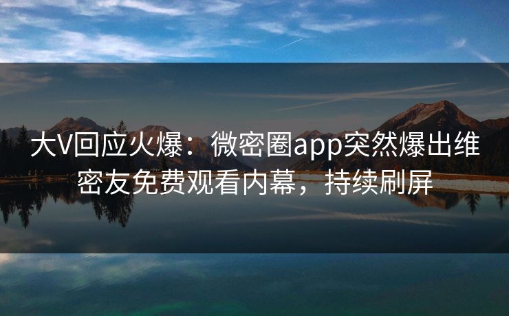大V回应火爆：微密圈app突然爆出维密友免费观看内幕，持续刷屏