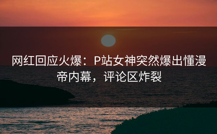 网红回应火爆：P站女神突然爆出懂漫帝内幕，评论区炸裂