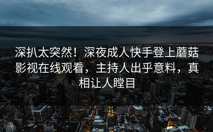 深扒太突然！深夜成人快手登上蘑菇影视在线观看，主持人出乎意料，真相让人瞠目
