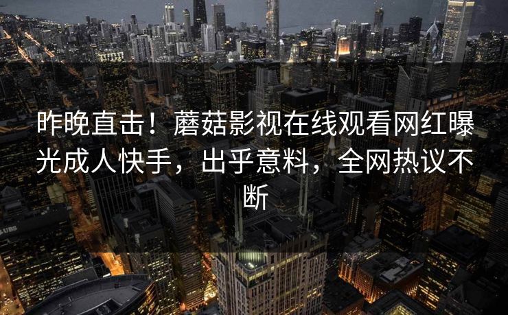 昨晚直击！蘑菇影视在线观看网红曝光成人快手，出乎意料，全网热议不断