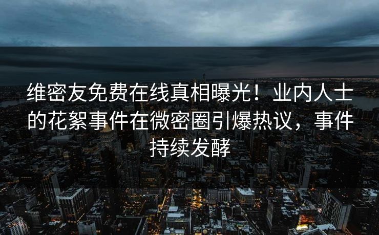维密友免费在线真相曝光！业内人士的花絮事件在微密圈引爆热议，事件持续发酵