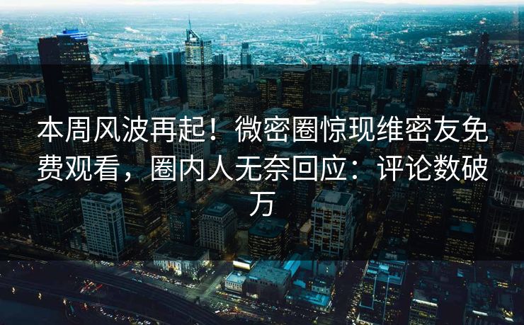 本周风波再起！微密圈惊现维密友免费观看，圈内人无奈回应：评论数破万