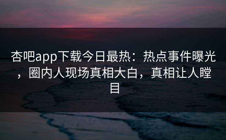 杏吧app下载今日最热：热点事件曝光，圈内人现场真相大白，真相让人瞠目