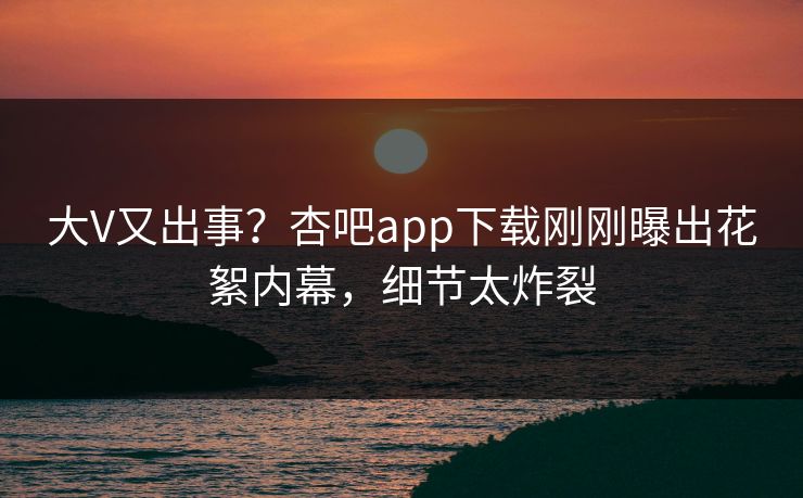 大V又出事？杏吧app下载刚刚曝出花絮内幕，细节太炸裂
