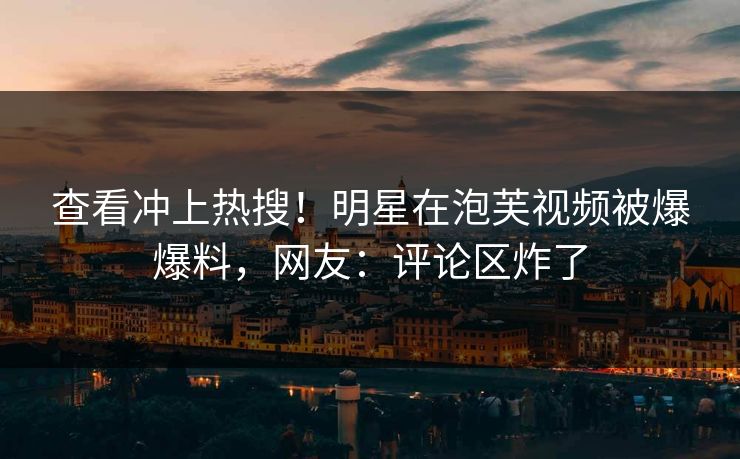 查看冲上热搜！明星在泡芙视频被爆爆料，网友：评论区炸了