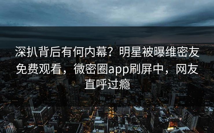 深扒背后有何内幕？明星被曝维密友免费观看，微密圈app刷屏中，网友直呼过瘾
