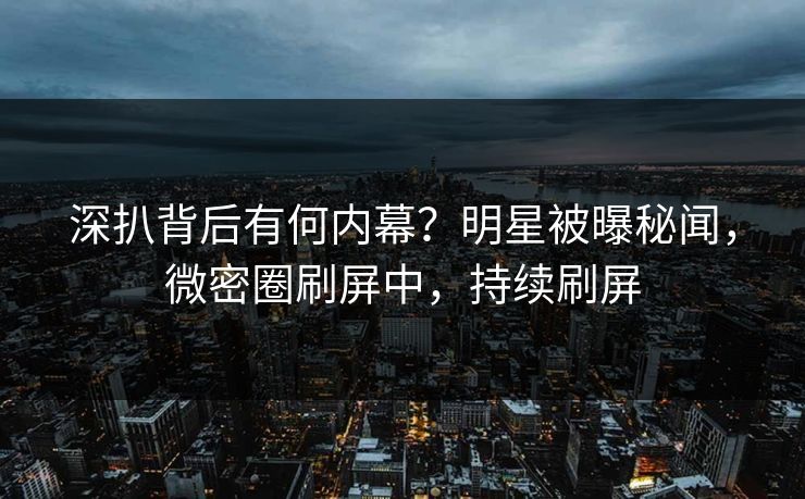 深扒背后有何内幕？明星被曝秘闻，微密圈刷屏中，持续刷屏