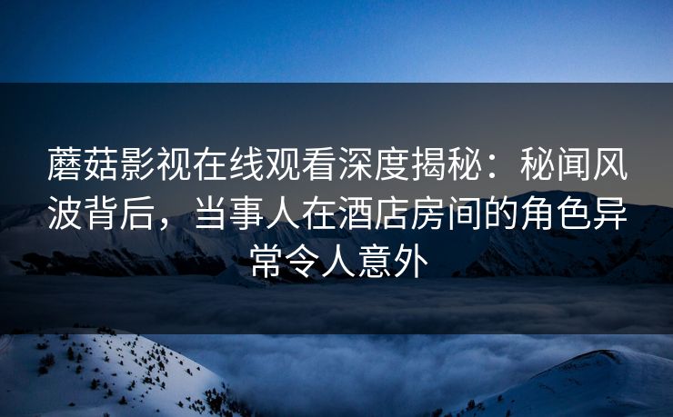 蘑菇影视在线观看深度揭秘：秘闻风波背后，当事人在酒店房间的角色异常令人意外