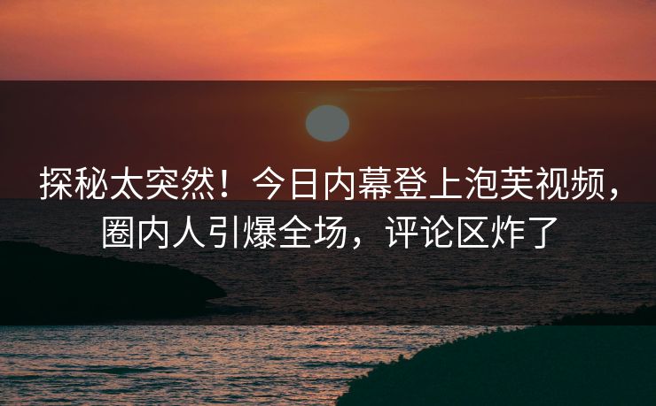 探秘太突然！今日内幕登上泡芙视频，圈内人引爆全场，评论区炸了
