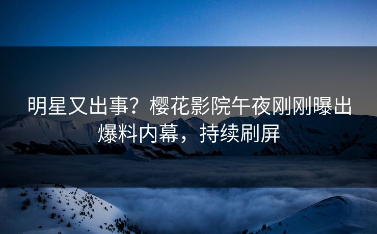 明星又出事？樱花影院午夜刚刚曝出爆料内幕，持续刷屏