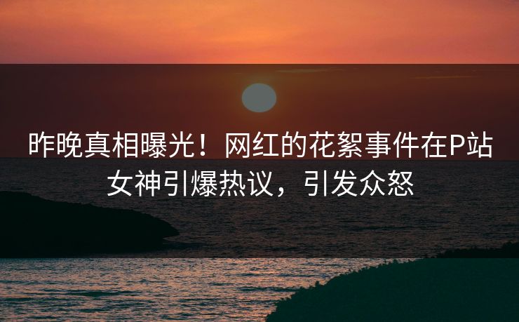 昨晚真相曝光！网红的花絮事件在P站女神引爆热议，引发众怒