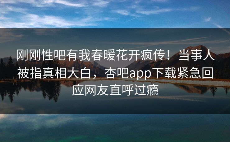 刚刚性吧有我春暖花开疯传！当事人被指真相大白，杏吧app下载紧急回应网友直呼过瘾