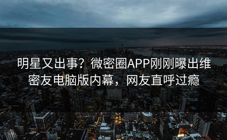 明星又出事？微密圈APP刚刚曝出维密友电脑版内幕，网友直呼过瘾