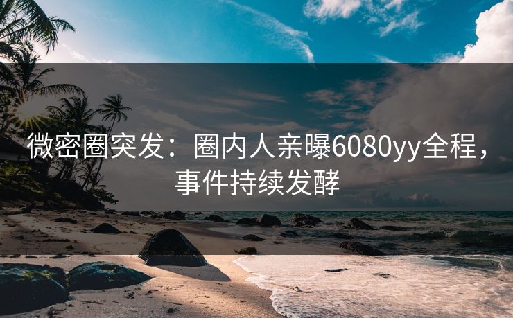 微密圈突发：圈内人亲曝6080yy全程，事件持续发酵