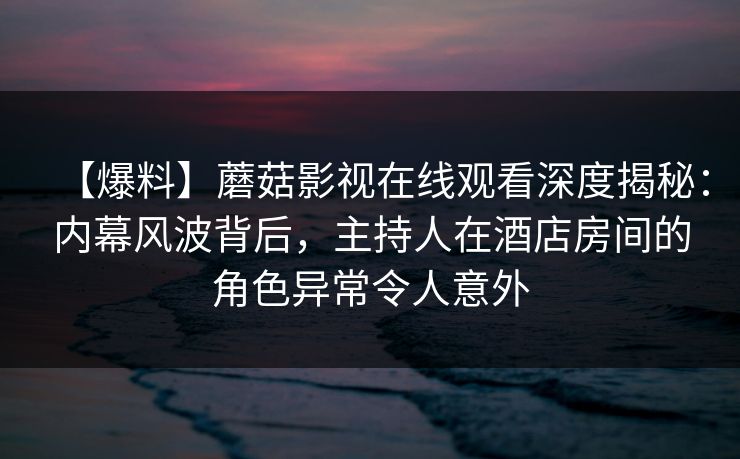 【爆料】蘑菇影视在线观看深度揭秘：内幕风波背后，主持人在酒店房间的角色异常令人意外